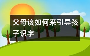 父母該如何來(lái)引導(dǎo)孩子識(shí)字